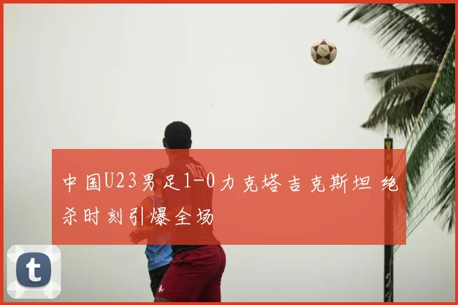 中国U23男足1-0力克塔吉克斯坦 绝杀时刻引爆全场