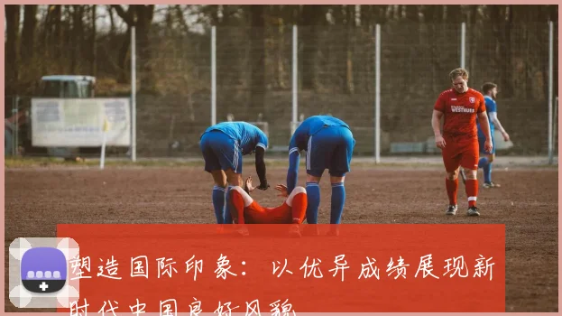 塑造国际印象：以优异成绩展现新时代中国良好风貌