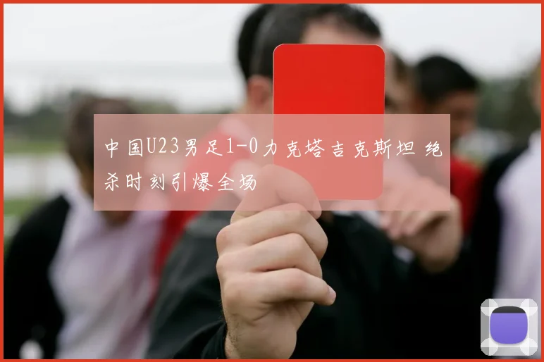 中国U23男足1-0力克塔吉克斯坦 绝杀时刻引爆全场