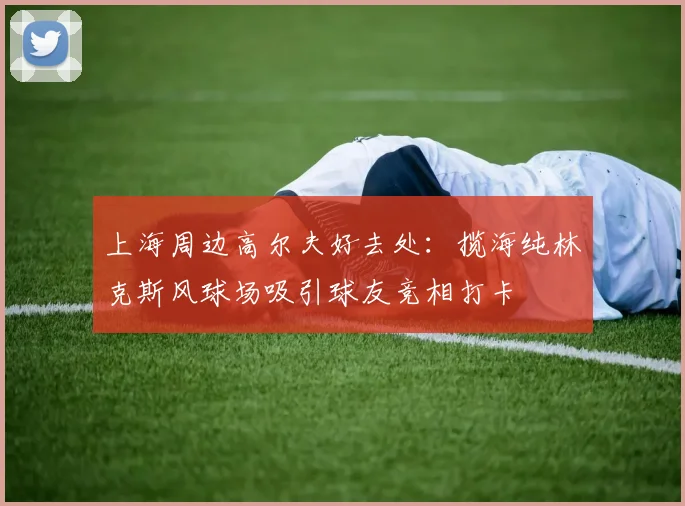 上海周边高尔夫好去处：揽海纯林克斯风球场吸引球友竞相打卡