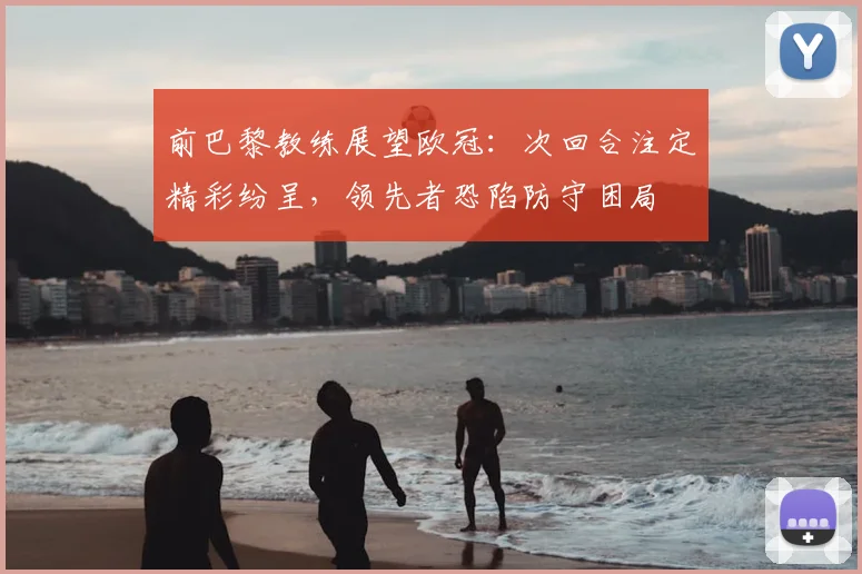 前巴黎教练展望欧冠：次回合注定精彩纷呈，领先者恐陷防守困局