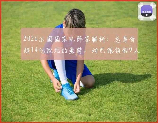 2026法国国家队阵容解析：总身价超14亿欧元的豪阵，姆巴佩领衔9人锋线价值就达8亿