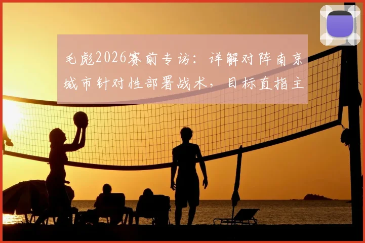 毛彪2026赛前专访：详解对阵南京城市针对性部署战术，目标直指主场三分与球迷狂欢