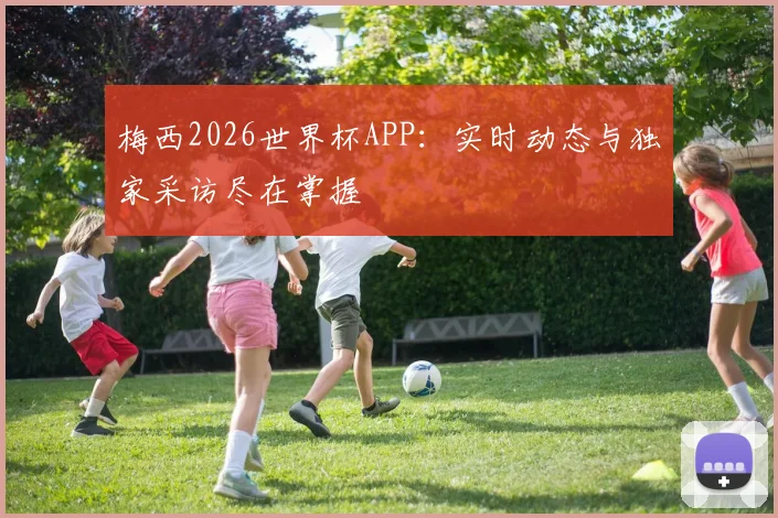 梅西2026世界杯APP：实时动态与独家采访尽在掌握