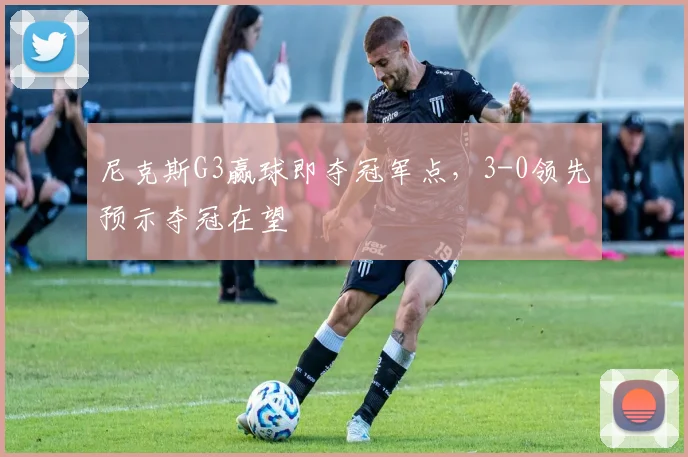 尼克斯G3赢球即夺冠军点,3-0领先预示夺冠在望