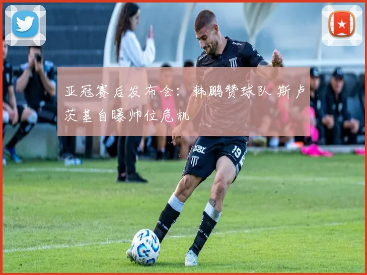 亚冠赛后发布会：韩鹏赞球队 斯卢茨基自曝帅位危机