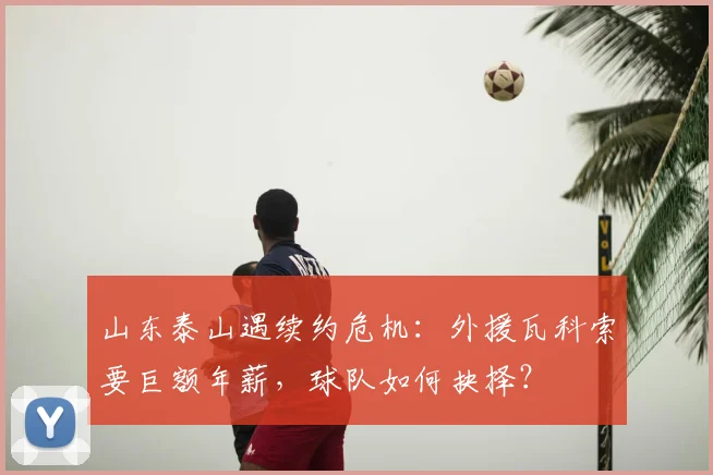 山东泰山遇续约危机：外援瓦科索要巨额年薪，球队如何抉择？