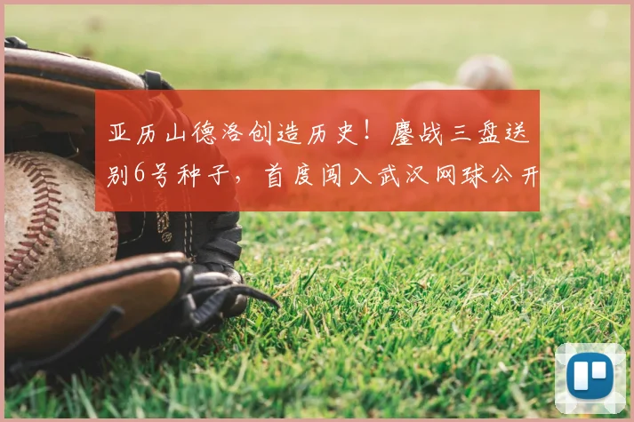 亚历山德洛创造历史！鏖战三盘送别6号种子，首度闯入武汉网球公开赛八强