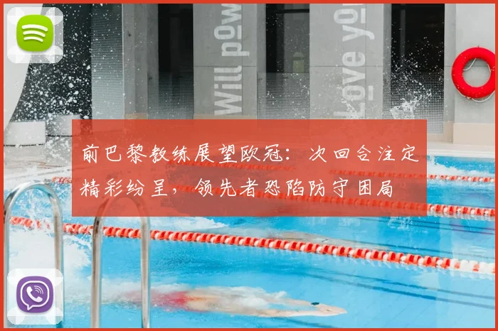 前巴黎教练展望欧冠：次回合注定精彩纷呈，领先者恐陷防守困局