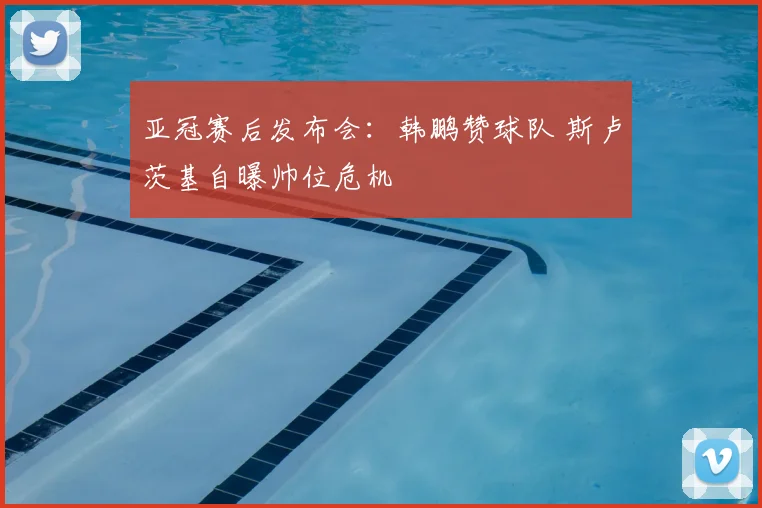 亚冠赛后发布会：韩鹏赞球队 斯卢茨基自曝帅位危机