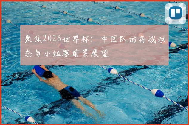 聚焦2026世界杯：中国队的备战动态与小组赛前景展望