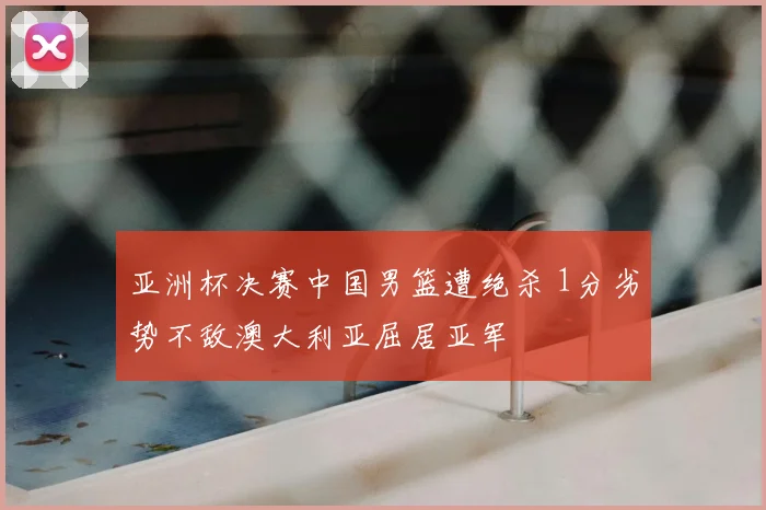亚洲杯决赛中国男篮遭绝杀 1分劣势不敌澳大利亚屈居亚军