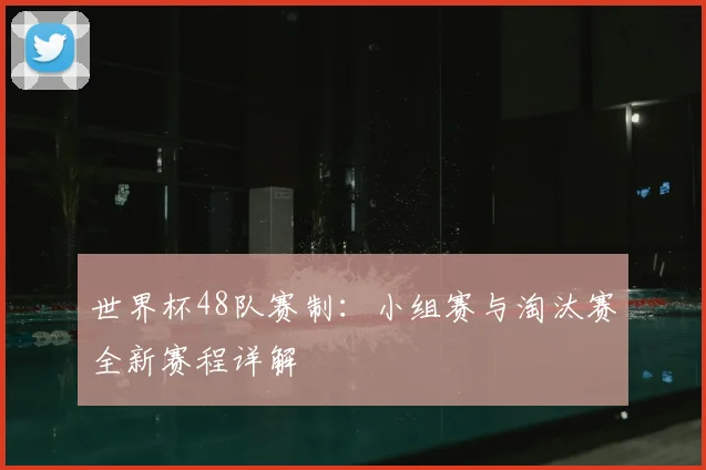 世界杯48队赛制：小组赛与淘汰赛全新赛程详解