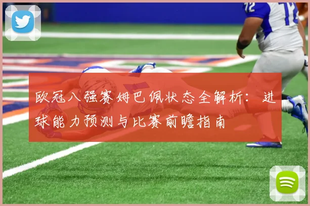 欧冠八强赛姆巴佩状态全解析：进球能力预测与比赛前瞻指南