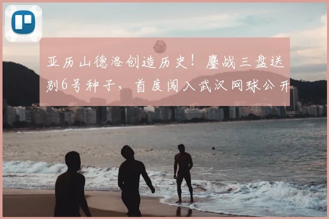 亚历山德洛创造历史！鏖战三盘送别6号种子，首度闯入武汉网球公开赛八强