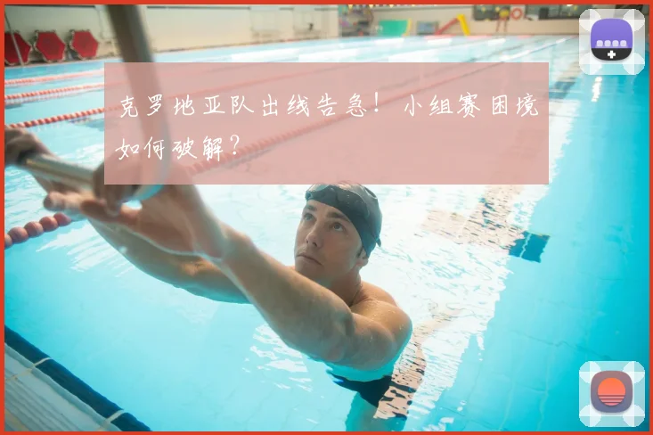 克罗地亚队出线告急！小组赛困境如何破解？