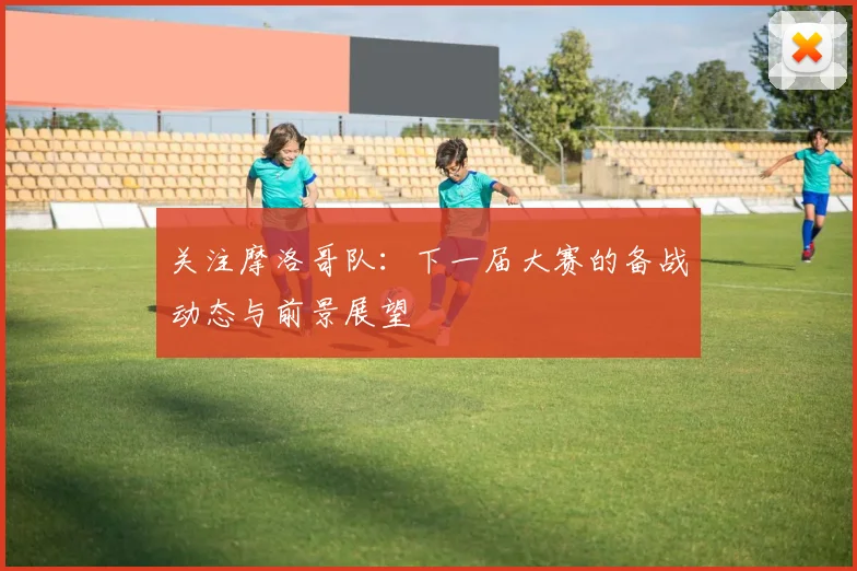 关注摩洛哥队：下一届大赛的备战动态与前景展望